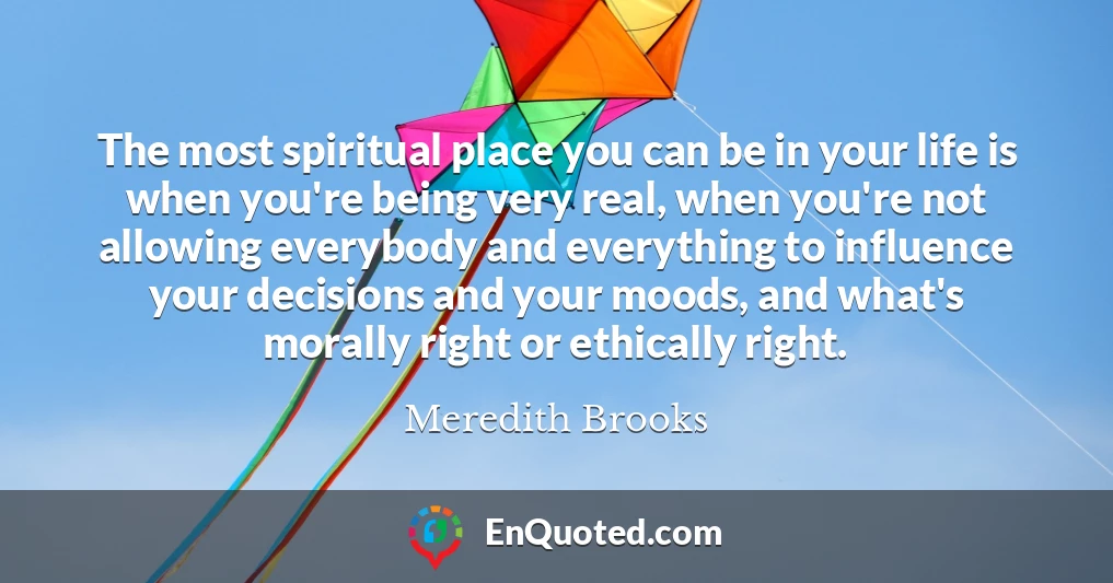 The most spiritual place you can be in your life is when you're being very real, when you're not allowing everybody and everything to influence your decisions and your moods, and what's morally right or ethically right.