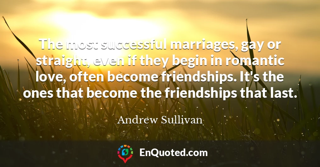 The most successful marriages, gay or straight, even if they begin in romantic love, often become friendships. It's the ones that become the friendships that last.