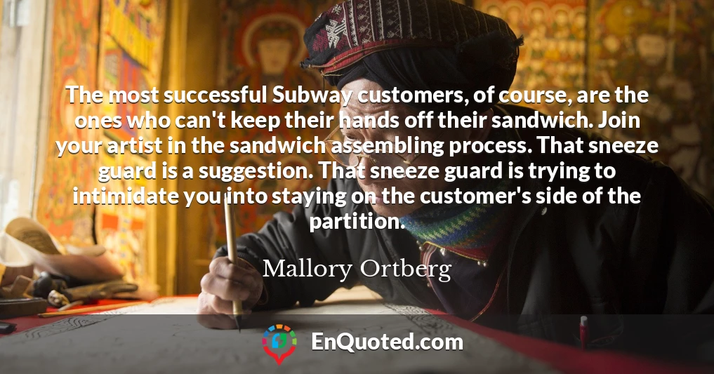 The most successful Subway customers, of course, are the ones who can't keep their hands off their sandwich. Join your artist in the sandwich assembling process. That sneeze guard is a suggestion. That sneeze guard is trying to intimidate you into staying on the customer's side of the partition.