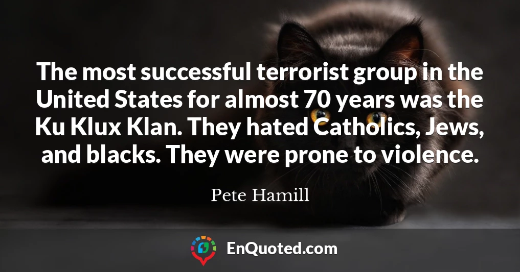 The most successful terrorist group in the United States for almost 70 years was the Ku Klux Klan. They hated Catholics, Jews, and blacks. They were prone to violence.