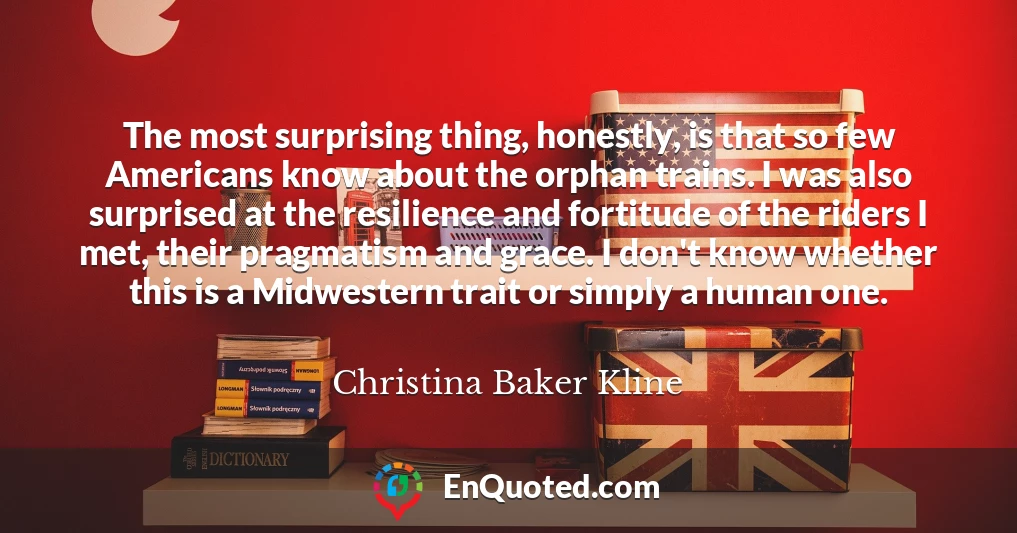 The most surprising thing, honestly, is that so few Americans know about the orphan trains. I was also surprised at the resilience and fortitude of the riders I met, their pragmatism and grace. I don't know whether this is a Midwestern trait or simply a human one.