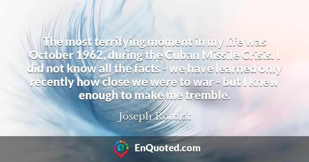 The most terrifying moment in my life was October 1962, during the Cuban Missile Crisis. I did not know all the facts - we have learned only recently how close we were to war - but I knew enough to make me tremble.