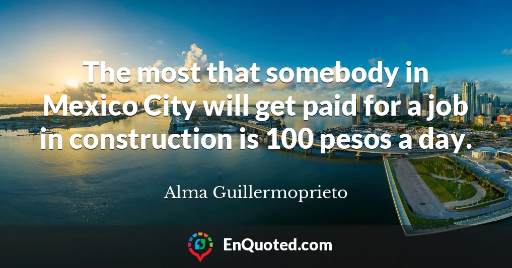 The most that somebody in Mexico City will get paid for a job in construction is 100 pesos a day.