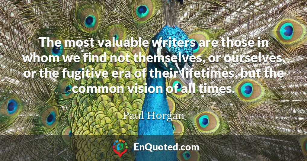 The most valuable writers are those in whom we find not themselves, or ourselves, or the fugitive era of their lifetimes, but the common vision of all times.
