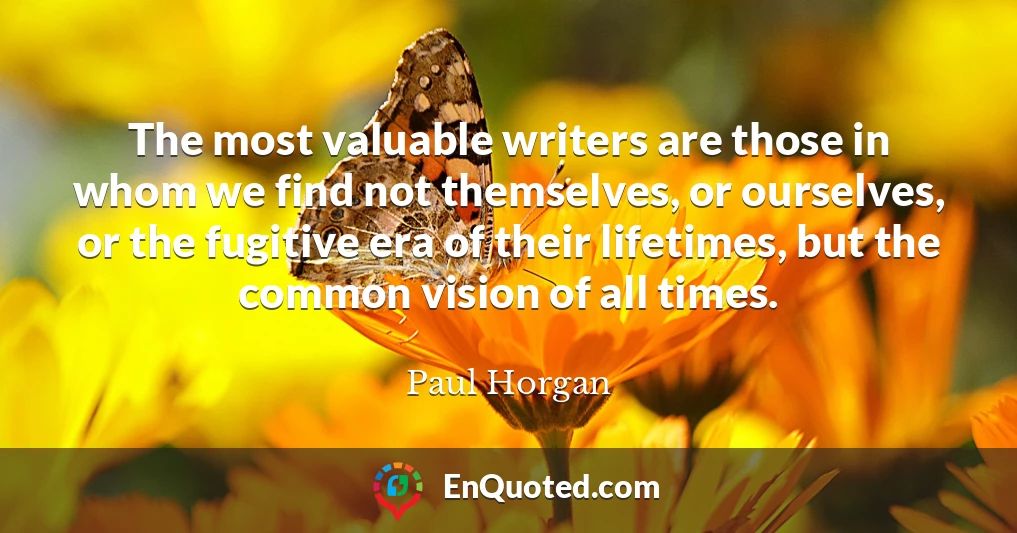 The most valuable writers are those in whom we find not themselves, or ourselves, or the fugitive era of their lifetimes, but the common vision of all times.