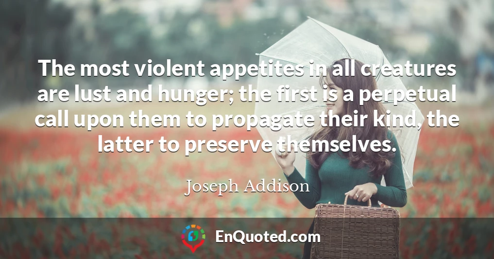 The most violent appetites in all creatures are lust and hunger; the first is a perpetual call upon them to propagate their kind, the latter to preserve themselves.