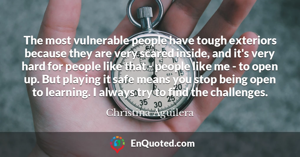 The most vulnerable people have tough exteriors because they are very scared inside, and it's very hard for people like that - people like me - to open up. But playing it safe means you stop being open to learning. I always try to find the challenges.