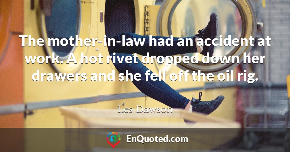 The mother-in-law had an accident at work. A hot rivet dropped down her drawers and she fell off the oil rig.