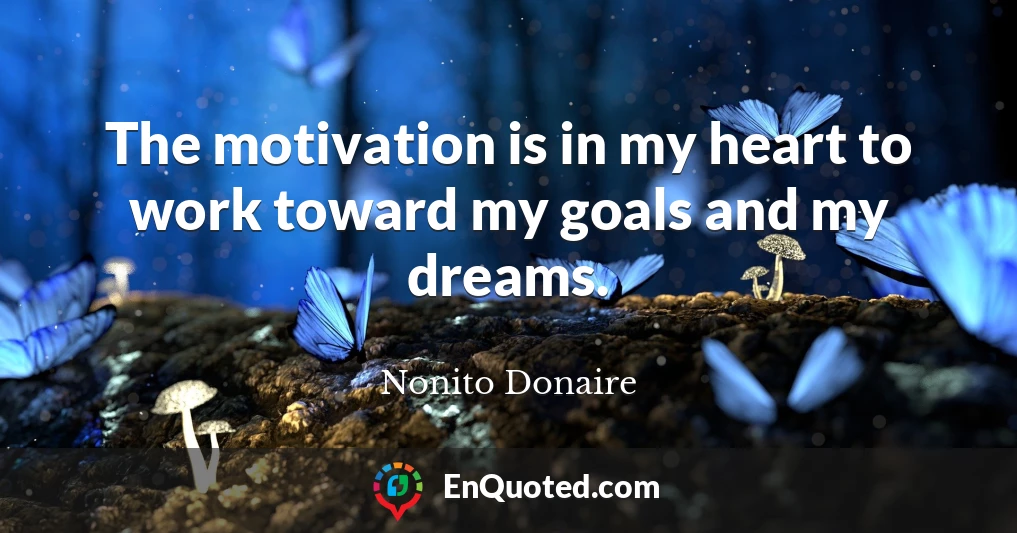 The motivation is in my heart to work toward my goals and my dreams.