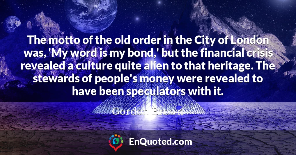 The motto of the old order in the City of London was, 'My word is my bond,' but the financial crisis revealed a culture quite alien to that heritage. The stewards of people's money were revealed to have been speculators with it.