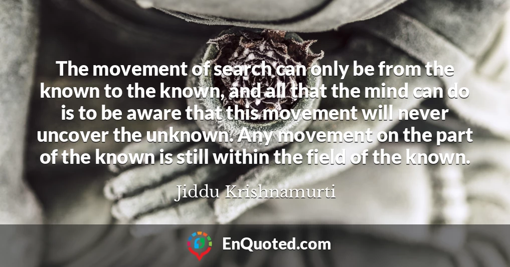 The movement of search can only be from the known to the known, and all that the mind can do is to be aware that this movement will never uncover the unknown. Any movement on the part of the known is still within the field of the known.
