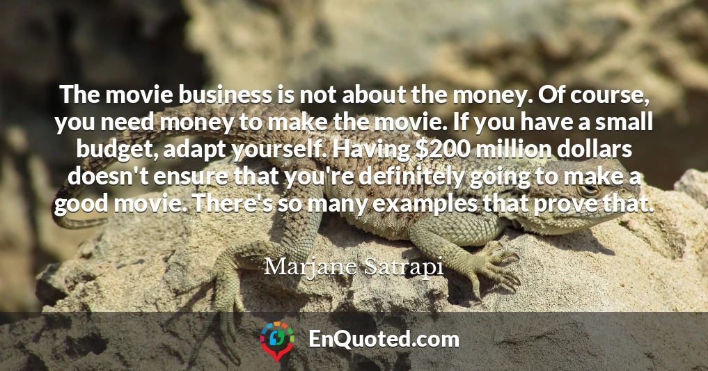 The movie business is not about the money. Of course, you need money to make the movie. If you have a small budget, adapt yourself. Having $200 million dollars doesn't ensure that you're definitely going to make a good movie. There's so many examples that prove that.