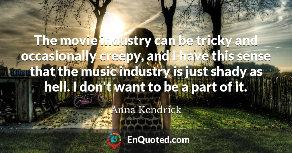 The movie industry can be tricky and occasionally creepy, and I have this sense that the music industry is just shady as hell. I don't want to be a part of it.