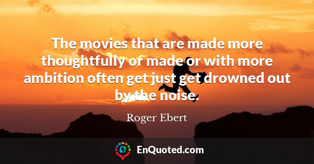 The movies that are made more thoughtfully or made or with more ambition often get just get drowned out by the noise.