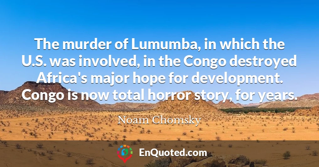 The murder of Lumumba, in which the U.S. was involved, in the Congo destroyed Africa's major hope for development. Congo is now total horror story, for years.