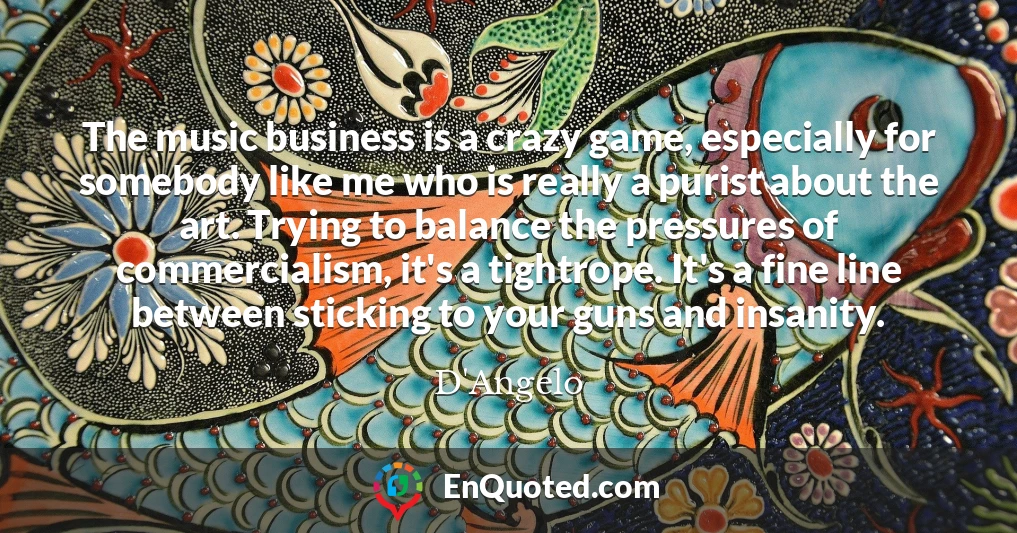 The music business is a crazy game, especially for somebody like me who is really a purist about the art. Trying to balance the pressures of commercialism, it's a tightrope. It's a fine line between sticking to your guns and insanity.