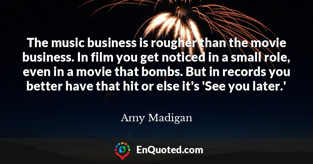 The music business is rougher than the movie business. In film you get noticed in a small role, even in a movie that bombs. But in records you better have that hit or else it's 'See you later.'