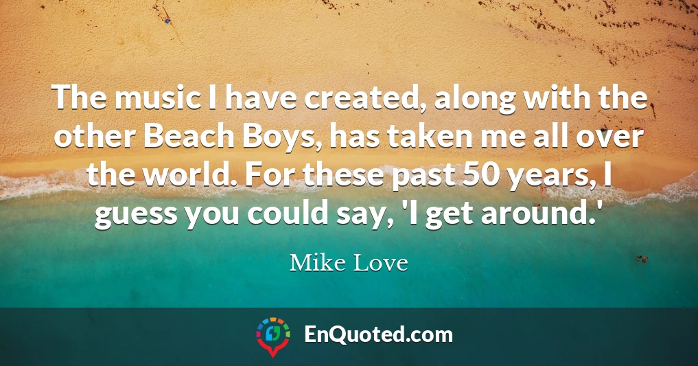 The music I have created, along with the other Beach Boys, has taken me all over the world. For these past 50 years, I guess you could say, 'I get around.'