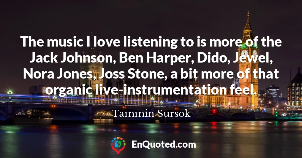 The music I love listening to is more of the Jack Johnson, Ben Harper, Dido, Jewel, Nora Jones, Joss Stone, a bit more of that organic live-instrumentation feel.
