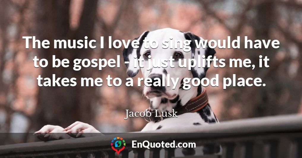 The music I love to sing would have to be gospel - it just uplifts me, it takes me to a really good place.