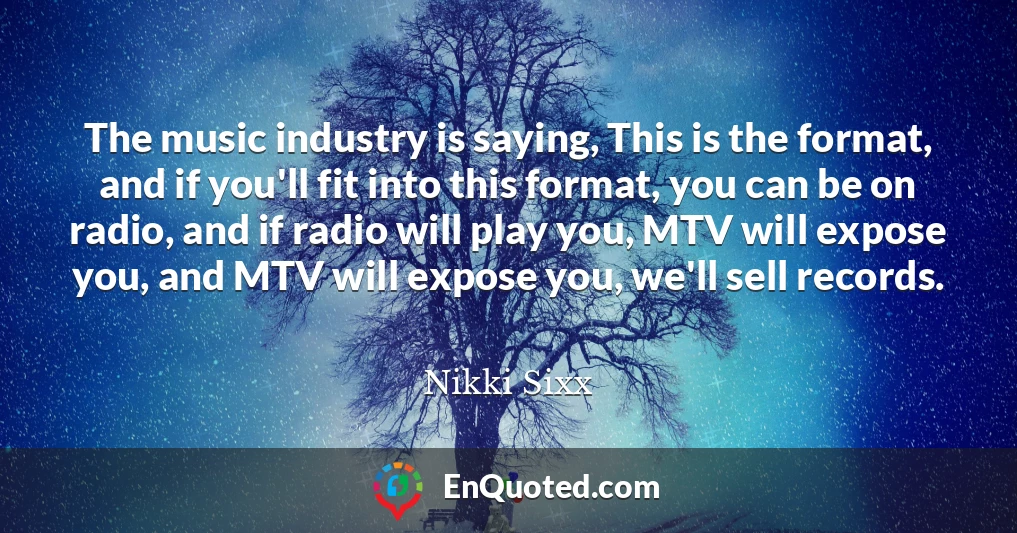 The music industry is saying, This is the format, and if you'll fit into this format, you can be on radio, and if radio will play you, MTV will expose you, and MTV will expose you, we'll sell records.