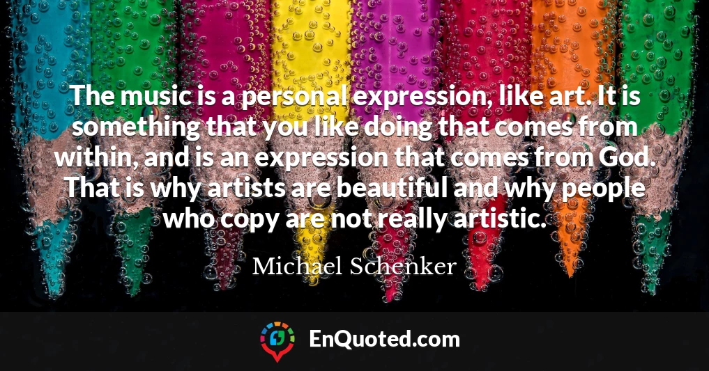 The music is a personal expression, like art. It is something that you like doing that comes from within, and is an expression that comes from God. That is why artists are beautiful and why people who copy are not really artistic.