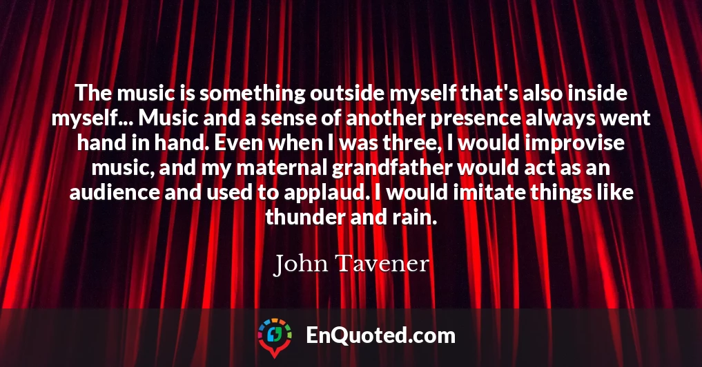 The music is something outside myself that's also inside myself... Music and a sense of another presence always went hand in hand. Even when I was three, I would improvise music, and my maternal grandfather would act as an audience and used to applaud. I would imitate things like thunder and rain.