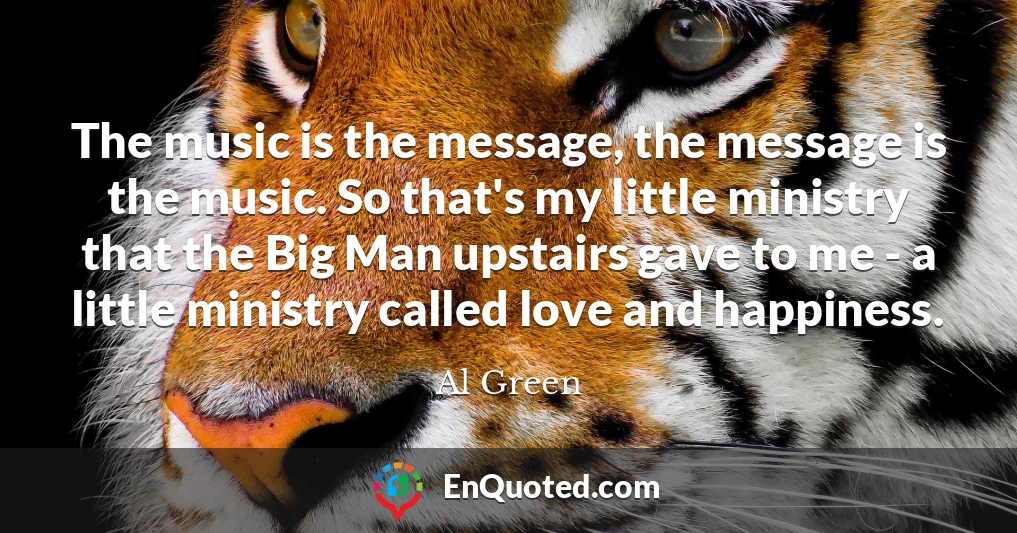 The music is the message, the message is the music. So that's my little ministry that the Big Man upstairs gave to me - a little ministry called love and happiness.