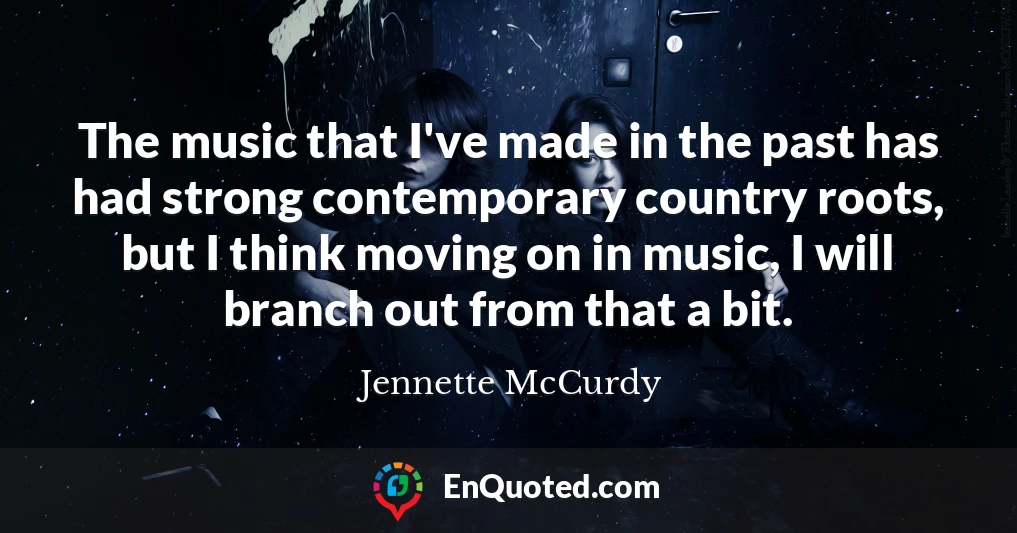 The music that I've made in the past has had strong contemporary country roots, but I think moving on in music, I will branch out from that a bit.