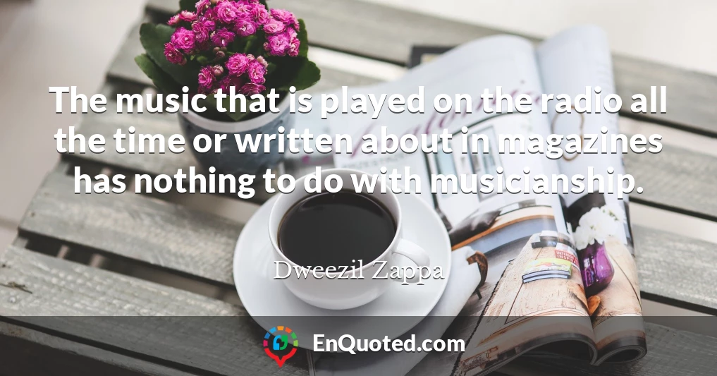 The music that is played on the radio all the time or written about in magazines has nothing to do with musicianship.