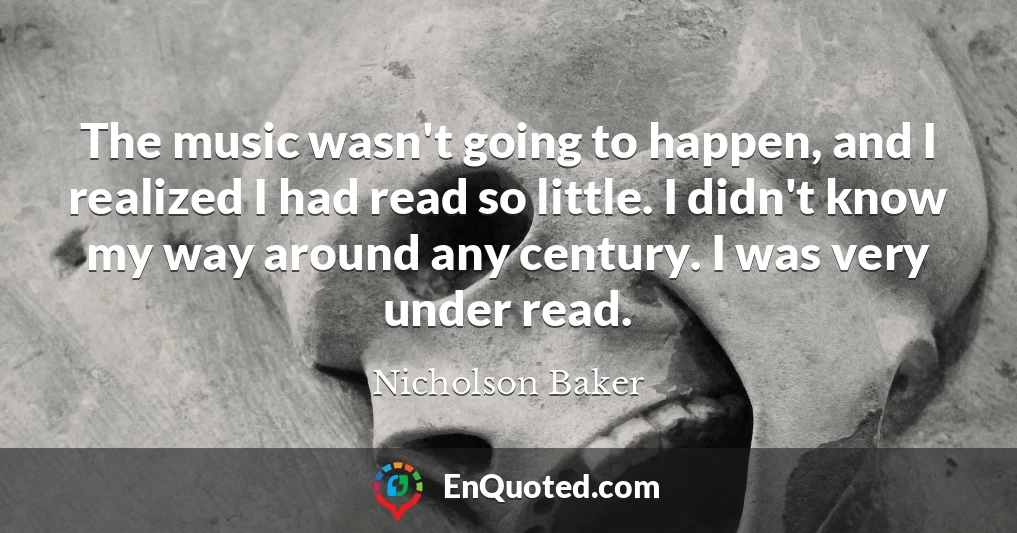 The music wasn't going to happen, and I realized I had read so little. I didn't know my way around any century. I was very under read.