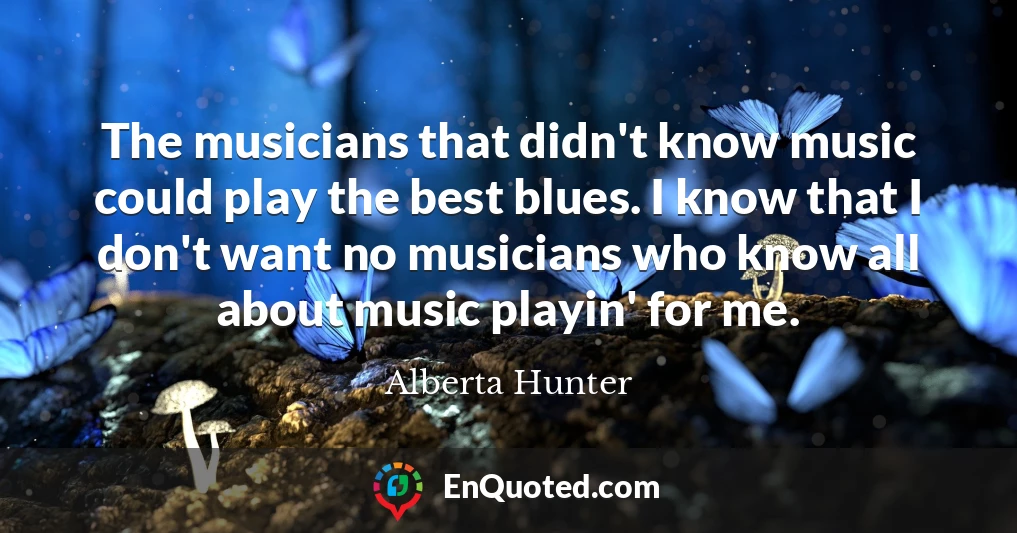 The musicians that didn't know music could play the best blues. I know that I don't want no musicians who know all about music playin' for me.