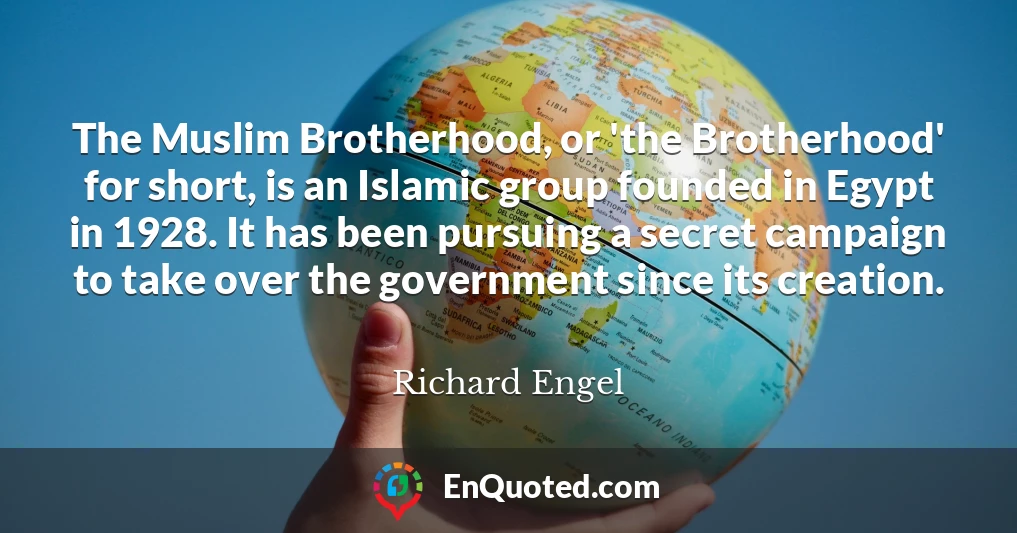 The Muslim Brotherhood, or 'the Brotherhood' for short, is an Islamic group founded in Egypt in 1928. It has been pursuing a secret campaign to take over the government since its creation.