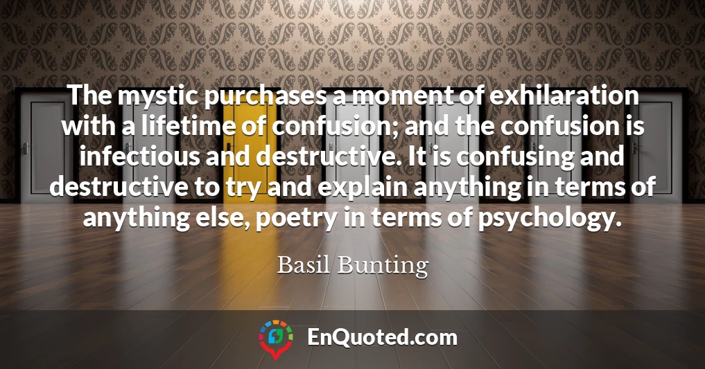 The mystic purchases a moment of exhilaration with a lifetime of confusion; and the confusion is infectious and destructive. It is confusing and destructive to try and explain anything in terms of anything else, poetry in terms of psychology.