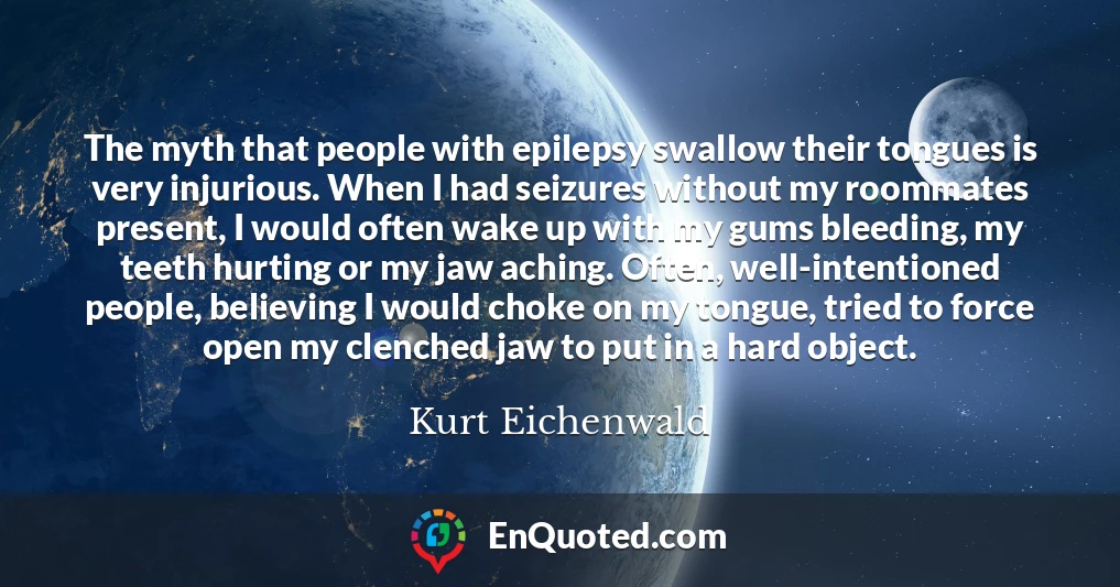 The myth that people with epilepsy swallow their tongues is very injurious. When I had seizures without my roommates present, I would often wake up with my gums bleeding, my teeth hurting or my jaw aching. Often, well-intentioned people, believing I would choke on my tongue, tried to force open my clenched jaw to put in a hard object.