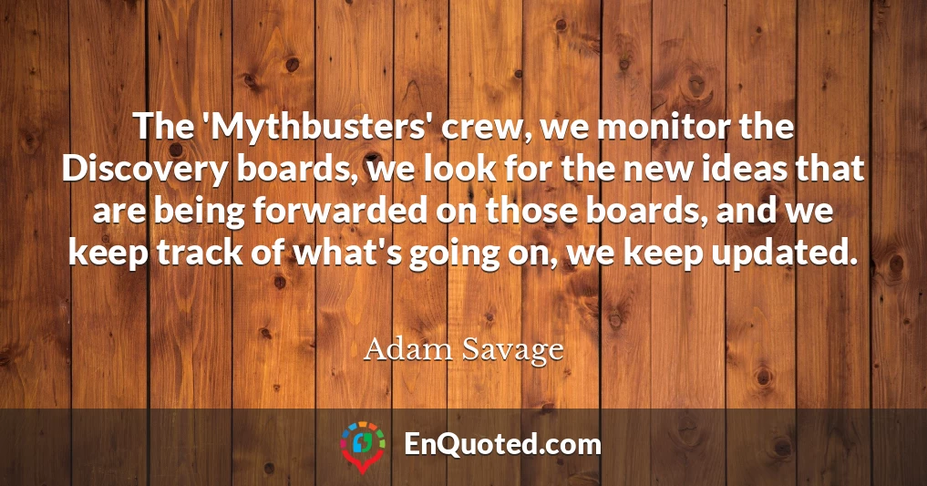 The 'Mythbusters' crew, we monitor the Discovery boards, we look for the new ideas that are being forwarded on those boards, and we keep track of what's going on, we keep updated.