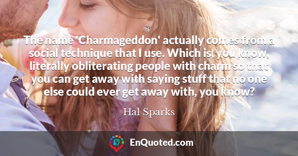 The name 'Charmageddon' actually comes from a social technique that I use. Which is, you know, literally obliterating people with charm so that you can get away with saying stuff that no one else could ever get away with, you know?