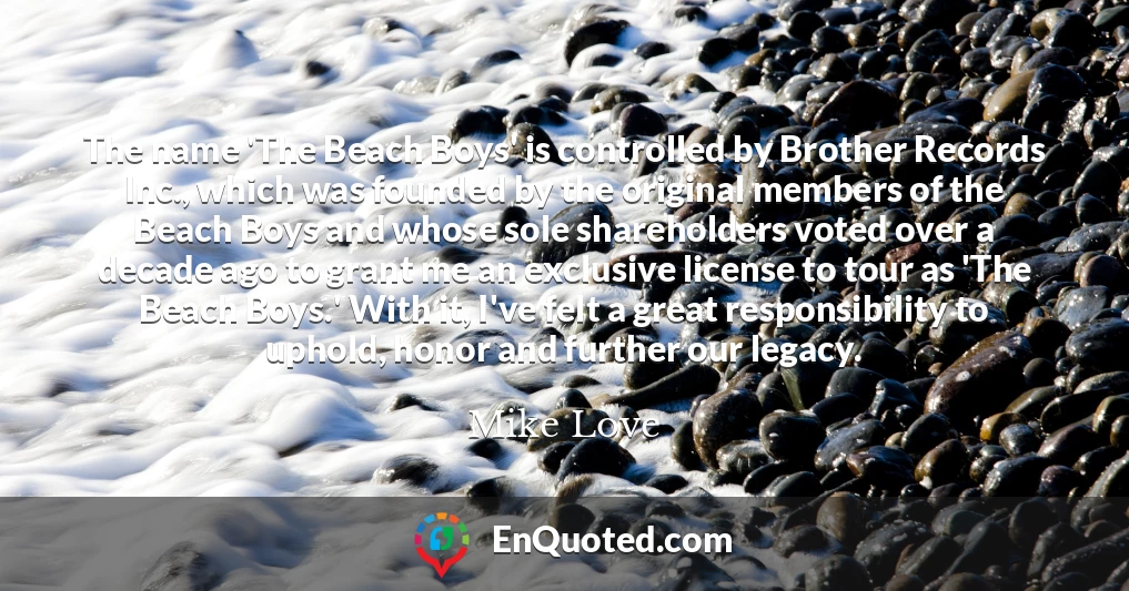 The name 'The Beach Boys' is controlled by Brother Records Inc., which was founded by the original members of the Beach Boys and whose sole shareholders voted over a decade ago to grant me an exclusive license to tour as 'The Beach Boys.' With it, I've felt a great responsibility to uphold, honor and further our legacy.
