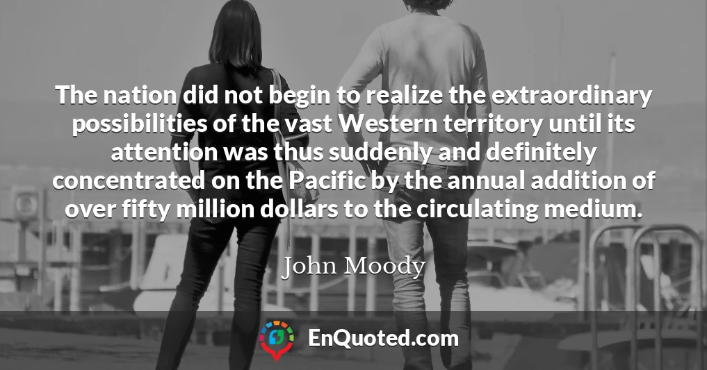 The nation did not begin to realize the extraordinary possibilities of the vast Western territory until its attention was thus suddenly and definitely concentrated on the Pacific by the annual addition of over fifty million dollars to the circulating medium.