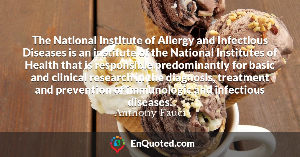The National Institute of Allergy and Infectious Diseases is an institute of the National Institutes of Health that is responsible predominantly for basic and clinical research in the diagnosis, treatment and prevention of immunologic and infectious diseases.
