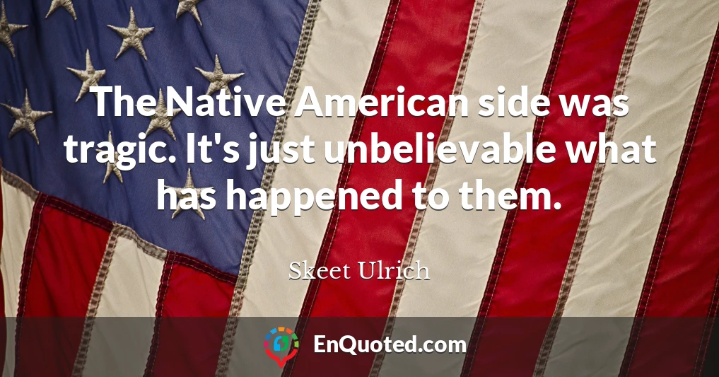 The Native American side was tragic. It's just unbelievable what has happened to them.
