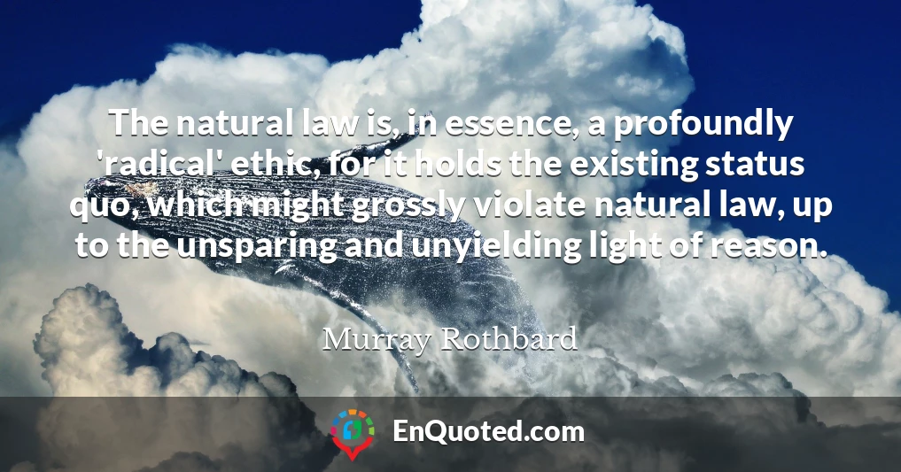 The natural law is, in essence, a profoundly 'radical' ethic, for it holds the existing status quo, which might grossly violate natural law, up to the unsparing and unyielding light of reason.