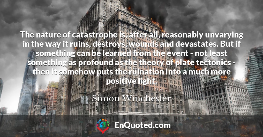 The nature of catastrophe is, after all, reasonably unvarying in the way it ruins, destroys, wounds and devastates. But if something can be learned from the event - not least something as profound as the theory of plate tectonics - then it somehow puts the ruination into a much more positive light.