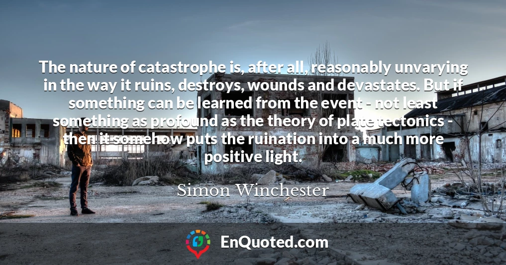 The nature of catastrophe is, after all, reasonably unvarying in the way it ruins, destroys, wounds and devastates. But if something can be learned from the event - not least something as profound as the theory of plate tectonics - then it somehow puts the ruination into a much more positive light.