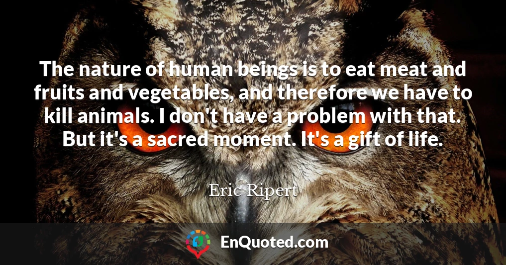 The nature of human beings is to eat meat and fruits and vegetables, and therefore we have to kill animals. I don't have a problem with that. But it's a sacred moment. It's a gift of life.