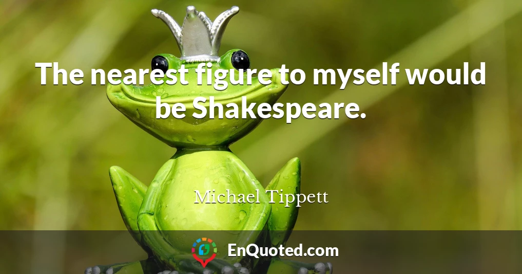 The nearest figure to myself would be Shakespeare.