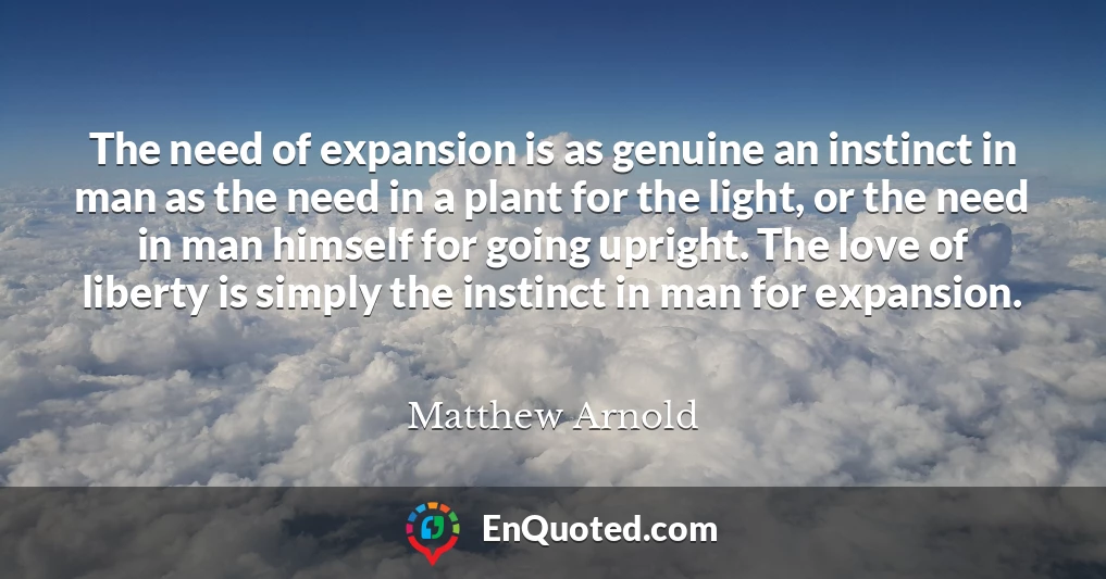 The need of expansion is as genuine an instinct in man as the need in a plant for the light, or the need in man himself for going upright. The love of liberty is simply the instinct in man for expansion.