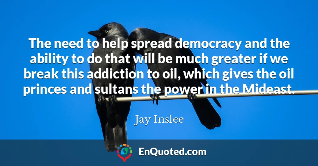 The need to help spread democracy and the ability to do that will be much greater if we break this addiction to oil, which gives the oil princes and sultans the power in the Mideast.