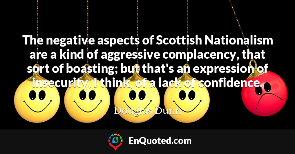 The negative aspects of Scottish Nationalism are a kind of aggressive complacency, that sort of boasting; but that's an expression of insecurity, I think, of a lack of confidence.