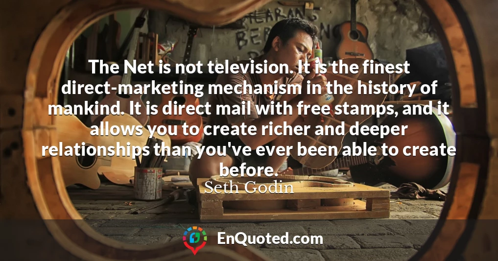 The Net is not television. It is the finest direct-marketing mechanism in the history of mankind. It is direct mail with free stamps, and it allows you to create richer and deeper relationships than you've ever been able to create before.